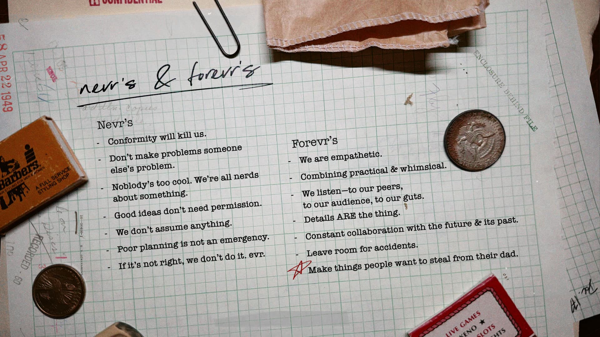 A typed list on graph paper titled Nevr's & Forevr's. Nevr's: conformity will kill us; don't make problems someone else's problem; nobody's too cool, we're all nerds about something; good ideas don't need permission; we don't assume anything; poor planning is not an emergency; if it's not right, we don't do it, evr. Forevr's: we are empathetic; combining practical & whimsical; we listen to our peers, our audience, our guts; details ARE the thing; constant collaboration with the future & its past; leave room for accidents; make things people want to steal from their dad.
